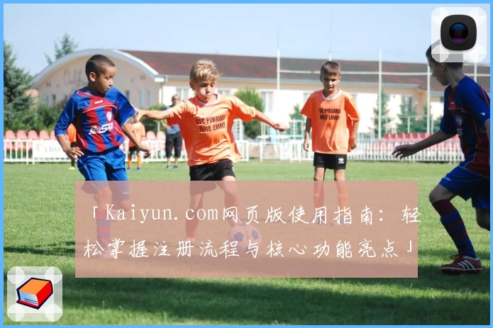 「Kaiyun.com网页版使用指南：轻松掌握注册流程与核心功能亮点」