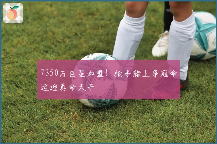 7350万巨星加盟!枪手赌上争冠命运迎真命天子