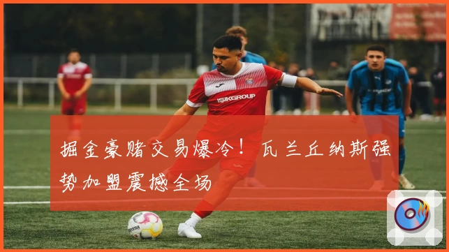 掘金豪赌交易爆冷！瓦兰丘纳斯强势加盟震撼全场