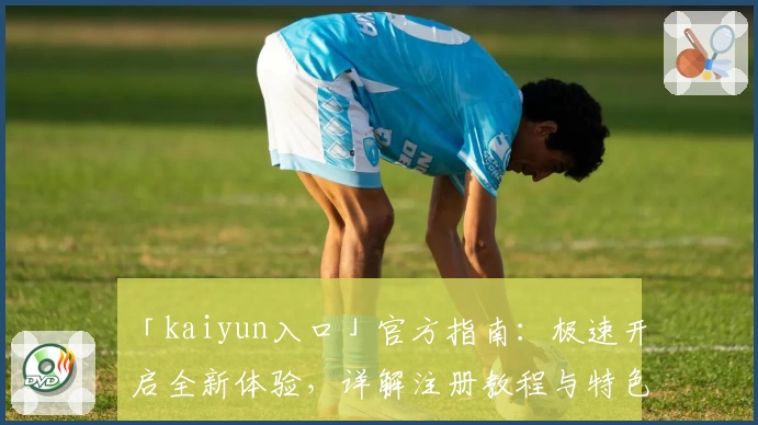 「kaiyun入口」官方指南：极速开启全新体验，详解注册教程与特色功能亮点