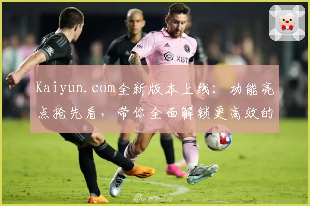 Kaiyun.com全新版本上线:功能亮点抢先看,带你全面解锁更高效的使用体验