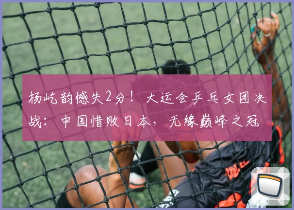 杨屹韵憾失2分!大运会乒乓女团决战:中国惜败日本,无缘巅峰之冠