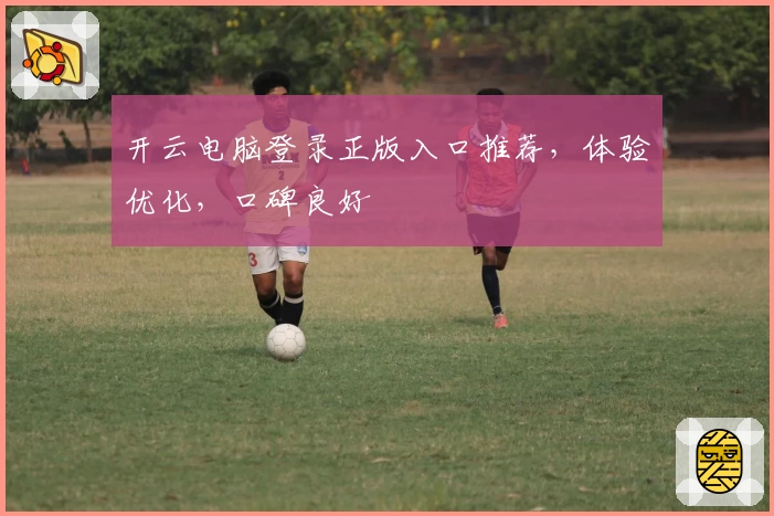 开云电脑登录正版入口推荐，体验优化，口碑良好