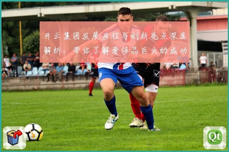 开云集团发展历程与创新亮点深度解析，带你了解奢侈品巨头的成功秘密