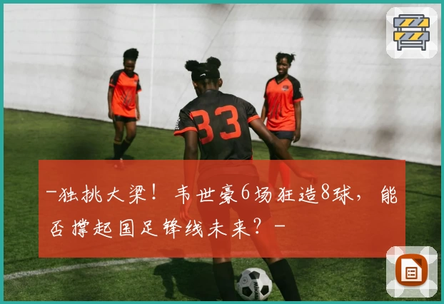 -独挑大梁！韦世豪6场狂造8球，能否撑起国足锋线未来？-