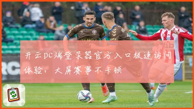 开云pc端登录器官方入口极速访问体验,大屏赛事不卡顿