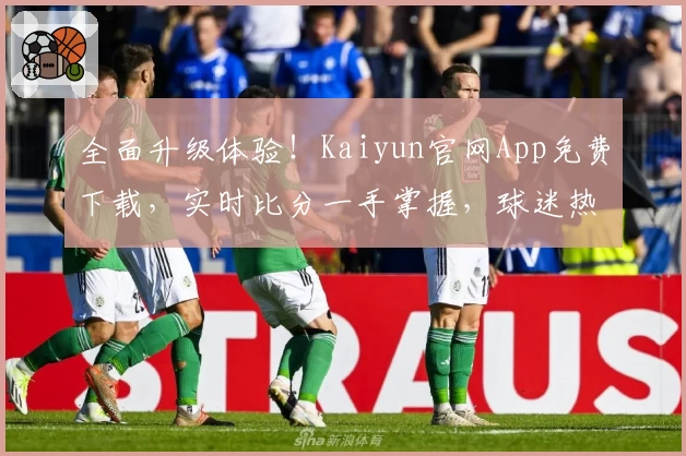全面升级体验！Kaiyun官网App免费下载，实时比分一手掌握，球迷热荐必备工具