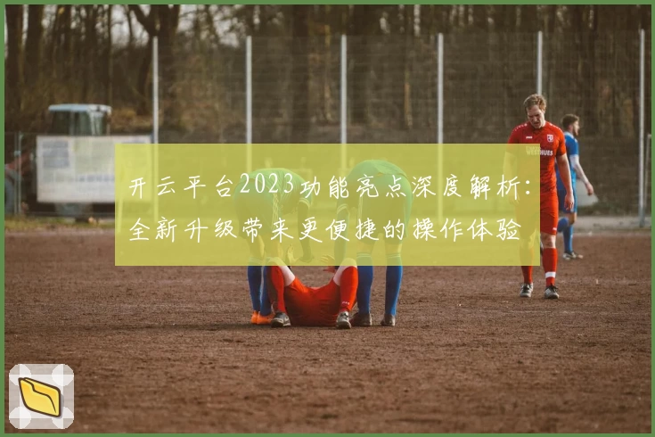 开云平台2023功能亮点深度解析:全新升级带来更便捷的操作体验