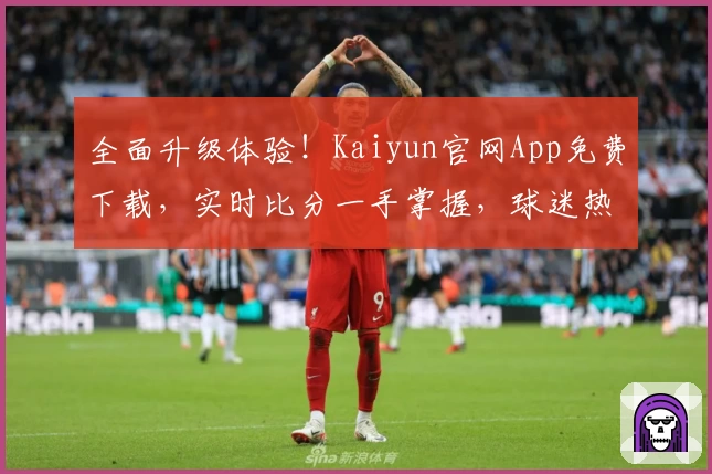 全面升级体验！Kaiyun官网App免费下载，实时比分一手掌握，球迷热荐必备工具