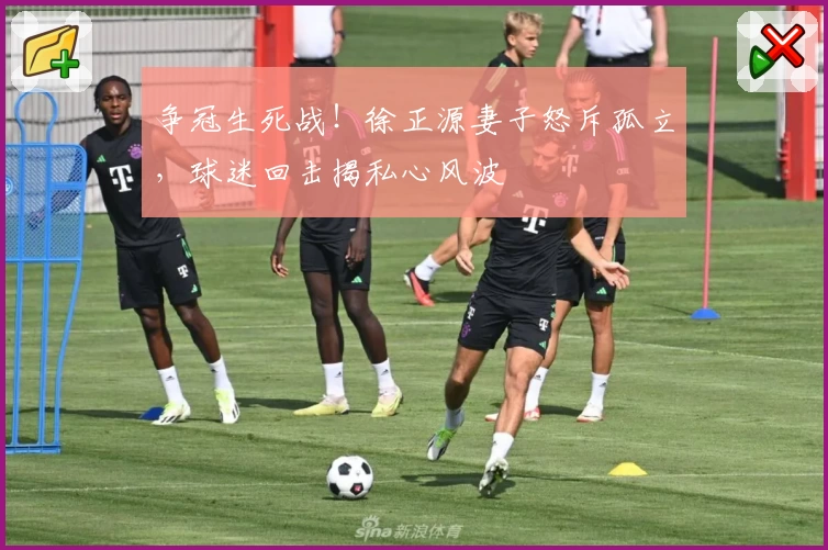 争冠生死战！徐正源妻子怒斥孤立，球迷回击揭私心风波