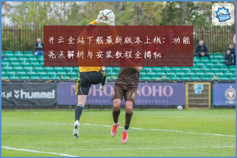 开云全站下载最新版本上线：功能亮点解析与安装教程全揭秘