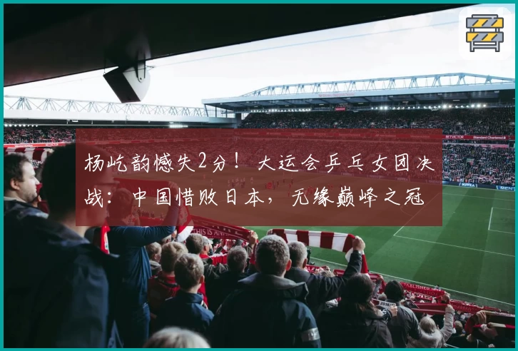 杨屹韵憾失2分!大运会乒乓女团决战:中国惜败日本,无缘巅峰之冠