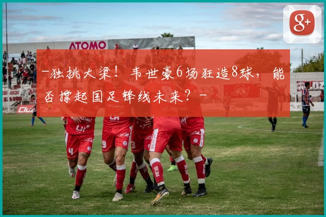 -独挑大梁！韦世豪6场狂造8球，能否撑起国足锋线未来？-