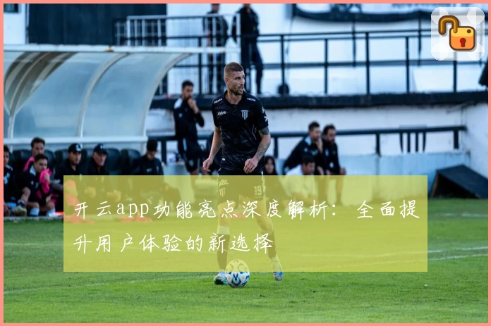 开云app功能亮点深度解析：全面提升用户体验的新选择