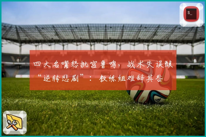 四大名嘴怒批宫鲁鸣，战术失误酿“逆转悲剧”：教练组难辞其咎